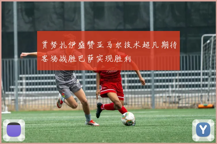 贾努扎伊盛赞亚马尔技术超凡期待客场战胜巴萨实现胜利