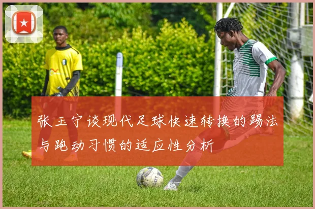 张玉宁谈现代足球快速转换的踢法与跑动习惯的适应性分析