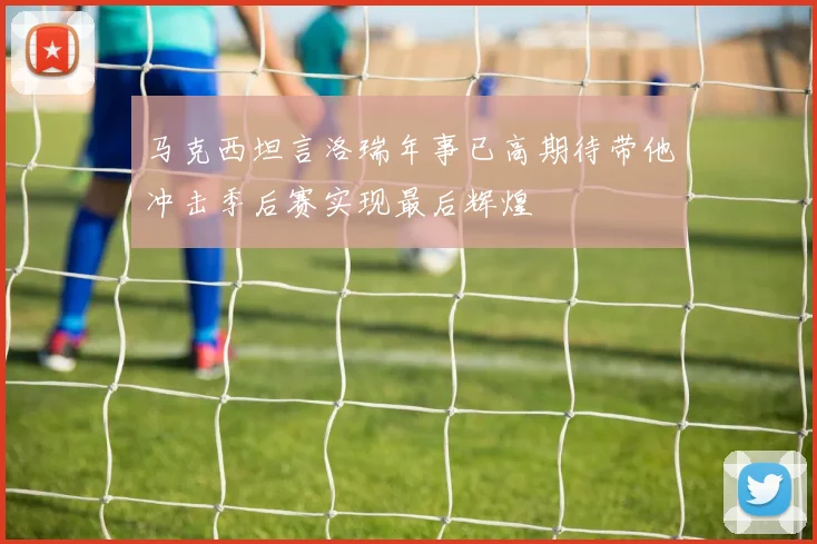 马克西坦言洛瑞年事已高期待带他冲击季后赛实现最后辉煌