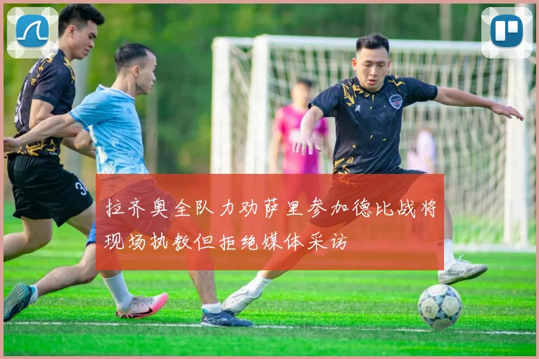拉齐奥全队力劝萨里参加德比战将现场执教但拒绝媒体采访