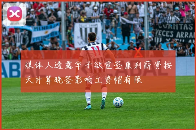 媒体人透露华子欲重签康利薪资按天计算晚签影响工资帽有限