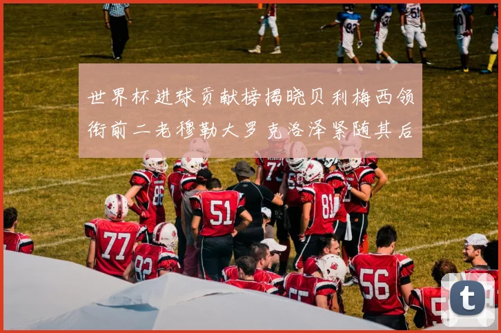 世界杯进球贡献榜揭晓贝利梅西领衔前二老穆勒大罗克洛泽紧随其后