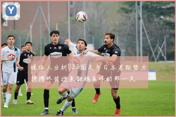 媒体人分析U23国足与日本差距努力拼搏终将迎来翻越高峰的那一天