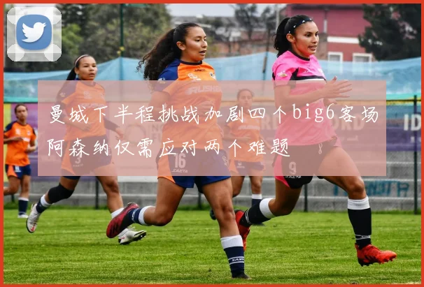 曼城下半程挑战加剧四个big6客场阿森纳仅需应对两个难题