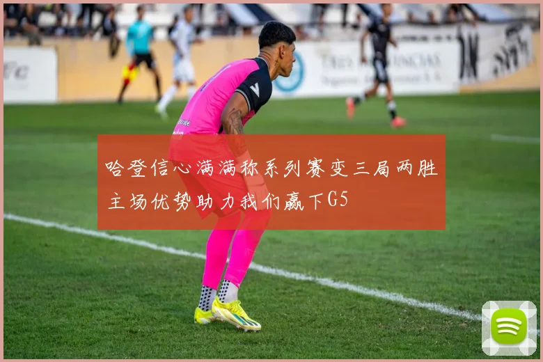 哈登信心满满称系列赛变三局两胜主场优势助力我们赢下G5