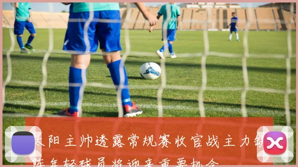 太阳主帅透露常规赛收官战主力缺阵年轻球员将迎来重要机会