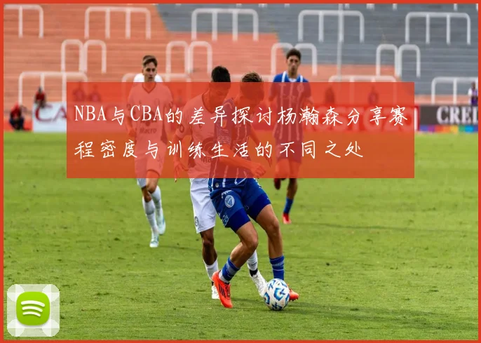 NBA与CBA的差异探讨杨瀚森分享赛程密度与训练生活的不同之处